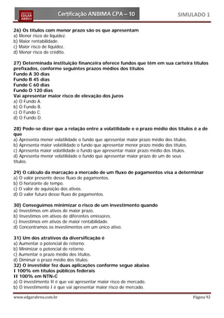 SIMULADO 1

26) Os títulos com menor prazo são os que apresentam
a) Menor risco de liquidez.
b) Maior rentabilidade.
c) Maior risco de liquidez.
d) Menor risco de crédito.

27) Determinada instituição financeira oferece fundos que têm em sua carteira títulos
prefixados, conforme seguintes prazos médios dos títulos
Fundo A 30 dias
Fundo B 45 dias
Fundo C 60 dias
Fundo D 120 dias
Vai apresentar maior risco de elevação dos juros
a) O Fundo A.
b) O Fundo B.
c) O Fundo C.
d) O Fundo D.

28) Pode-se dizer que a relação entre a volatilidade e o prazo médio dos títulos é a de
que
a) Apresenta menor volatilidade o fundo que apresentar maior prazo médio dos títulos.
b) Apresenta maior volatilidade o fundo que apresentar menor prazo médio dos títulos.
c) Apresenta maior volatilidade o fundo que apresentar maior prazo médio dos títulos.
d) Apresenta menor volatilidade o fundo que apresentar maior prazo de um de seus
títulos.

29) O cálculo da marcação a mercado de um fluxo de pagamentos visa a determinar
a) O valor presente desse fluxo de pagamentos.
b) O horizonte de tempo.
c) O valor de aquisição dos ativos.
d) O valor futuro desse fluxo de pagamentos.

30) Conseguimos minimizar o risco de um investimento quando
a) Investimos em ativos de maior prazo.
b) Investimos em ativos de diferentes emissores.
c) Investimos em ativos de maior rentabilidade.
d) Concentramos os investimentos em um único ativo.

31) Um dos atrativos da diversificação é
a) Aumentar o potencial de retorno.
b) Minimizar o potencial de retorno.
c) Aumentar o prazo médio dos títulos.
d) Diminuir o prazo médio dos títulos.
32) O investidor fez duas aplicações conforme segue abaixo
I 100% em títulos públicos federais
II 100% em NTN-C
a) O investimento II é que vai apresentar maior risco de mercado.
b) O investimento I é que vai apresentar maior risco de mercado.

www.edgarabreu.com.br                                                           Página 92
 