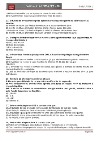 SIMULADO 1

c) O investimento II é que vai apresentar maior risco de crédito.
d) O investimento I é que vai apresentar maior risco de crédito.

33) O fundo de investimento pode apresentar variação negativa no valor das cotas
quando
a) Investir em títulos pós-fixados de curto prazo e houver queda dos juros.
b) Investir em títulos prefixados de longo prazo e houver queda dos juros.
c) Investir em títulos pós-fixados de prazos variados e houver elevação dos juros.
d) Investir em títulos prefixados de prazos variados e houver elevação dos juros.

34) O empresa emitiu debêntures e não está conseguindo honrar seus pagamentos. O
risco predominante é
a) Risco operacional.
b) Risco de mercado.
c) Risco de crédito.
d) Risco de liquidez.

35) O investidor fez uma aplicação em CDB. Em caso de liquidação extrajudicial do
banco
a) O investidor não vai receber o valor investido, já que não há nenhuma garantia neste caso.
b) O investidor vai receber o valor investido no limite de R$ 60.000 do FGC, por
CPF/CNPJ.
c) O investidor vai receber o dinheiro do Banco, que garante o dinheiro do cliente mesmo em
casos de liquidação extrajudicial.
d) Cabe ao investidor participar de assembléia para transferir o recurso aplicado em CDB para
outro Banco.

36) Assinale as alternativas corretas abaixo
I Risco é a possibilidade de ter um retorno diferente do esperado.
II Nos investimentos encontramos apenas dois tipos de riscos: risco de mercado e
risco de liquidez.
III Os riscos de fundos de investimento são garantidos pelo gestor, administrador e
pelo Fundo Garantidor de Créditos.
a) I, II e III.
b) I e II.
c) I e III.
d) Somente a I.

37) Sobre a tributação de CDB é correto falar que
a) A tributação do CDB prefixado é diferenciada da tributação do CDB pós-fixado.
b) A tributação é retida na fonte somente na data de resgate da aplicação.
c) A tributação é paga pelo contribuinte via DARF até o último dia do mês subseqüente.
d) A tributação ocorre semestralmente no último dia útil dos meses de maio e novembro
ou no resgate, o que ocorrer primeiro.

38) Sobre a letra hipotecária, é correto falar que
a) Podem ser emitidas por Sociedades de Crédito, Financiamento e Investimento.
b) É um investimento que permite isenção de Imposto de Renda para qualquer tipo de investidor.

www.edgarabreu.com.br                                                                    Página 93
 
