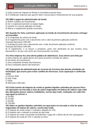 SIMULADO 1

c) Estão isentos do Imposto de Renda os investidores pessoa física.
d) É Emitida por empresas que querem obter recursos para o financiamento de seus projetos.

39) NÃO é papel do administrador do fundo
a) Definir a política de investimento.
b) Ser o responsável perante os órgãos legais.
c) Garantir os recursos aplicados no fundo.
d) Alterar o regulamento quando necessário.

40) Quando for feita a primeira aplicação no fundo de investimento devemos entregar
ao investidor
a) A composição da carteira do fundo.
b) O regulamento junto com o documento com o valor da primeira aplicação conforme
Instrução Normativa CVM 409.
c) O prospecto junto com o documento com o valor da primeira aplicação conforme
Instrução Normativa CVM 409.
d) O regulamento, e se houver o prospecto, junto com declaração de que recebeu esses
documentos e de que está ciente dos riscos presentes no fundo.

41) Uma empresa fez uma oferta pública de debêntures. Essa oferta será feita por
a) Uma empresa de capital aberto com ações presentes na bolsa de valores.
b) Um banco de investimento.
c) Uma companhia fechada não-financeira.
d) Uma companhia aberta não-financeira.

42) Segregação da administração de recursos de terceiros das demais atividades da
instituição, que ocorre para evitar conflito de interesses. Essa separação é conhecida
como
a) Chinese Wall.
b) Day-Trade.
c) Swap.
d) Marcação a Mercado.

43) Estão isentos do imposto de renda os ganhos líquidos auferidos por pessoa física
em operações no mercado à vista de ações negociadas em bolsas de valores cujo valor
das alienações desses valores mobiliários, exceto day-trade, realizadas em cada mês
seja igual ou inferior a
a) 20.000.
b) 25.000.
c) 60.000.
d) 100.000.
44) Sobre os ganhos líquidos auferidos em operações no mercado à vista de ações
negociadas em bolsas de valores, exceto day-trade,
a) O imposto de renda sempre é cobrado à alíquota de 15%.
b) O imposto não é cobrado na ocasião do day-trade.
c) O imposto de renda é levantado mensalmente e pago até o último dia do mês subseqüente.
d) O imposto de renda de 15% é cobrado na fonte.


www.edgarabreu.com.br                                                                 Página 94
 