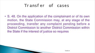 Tandon D.
• S. 48. On the application of the complainant or of its own
motion, the State Commission may, at any stage of the
proceeding, transfer any complaint pending before a
District Commission to another District Commission within
the State if the interest of justice so requires
 
