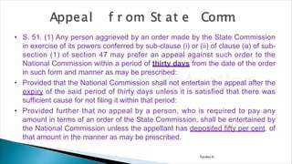 Tandon D.
• S. 51. (1) Any person aggrieved by an order made by the State Commission
in exercise of its powers conferred by sub-clause (i) or (ii) of clause (a) of sub-
section (1) of section 47 may prefer an appeal against such order to the
National Commission within a period of thirty days from the date of the order
in such form and manner as may be prescribed:
• Provided that the National Commission shall not entertain the appeal after the
expiry of the said period of thirty days unless it is satisfied that there was
sufficient cause for not filing it within that period:
• Provided further that no appeal by a person, who is required to pay any
amount in terms of an order of the State Commission, shall be entertained by
the National Commission unless the appellant has deposited fifty per cent. of
that amount in the manner as may be prescribed.
 
