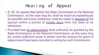 Tandon D.
• S. 52. An appeal filed before the State Commission or the National
Commission, as the case may be, shall be heard as expeditiously
as possible and every endeavour shall be made to dispose of the
appeal within a period of ninety days from the date of its
admission:
• Provided that no adjournment shall ordinarily be granted by the
State Commission or the National Commission, as the case may
be, unless sufficient cause is shown and the reasons for grant of
adjournment have been recorded in writing by such Commission:
 