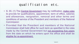 Tandon D.
• S. 55. (1) The Central Government may, by notification, make rules
to provide for qualifications, appointment, term of office, salaries
and allowances, resignation, removal and other terms and
conditions of service of the President and members of the National
Commission:
• Provided that the President and members of the National
Commission shall hold office for such term as specified in the rules
made by the Central Government but not exceeding five years
from the date on which he enters upon his office and shall be
eligible for re-appointment.
 