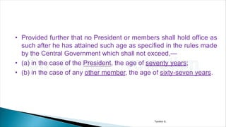 • Provided further that no President or members shall hold office as
such after he has attained such age as specified in the rules made
by the Central Government which shall not exceed,—
• (a) in the case of the President, the age of seventy years;
• (b) in the case of any other member, the age of sixty-seven years.
Tandon D.
 