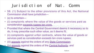 Tandon D.
• 58. (1) Subject to the other provisions of this Act, the National
Commission shall have jurisdiction—
• (a) to entertain—
• (i) complaints where the value of the goods or services paid as
consideration exceeds rupees ten crore.
• Provided that where the Central Government deems it necessary so to
do, it may prescribe such other value, as it deems fit;
• (ii) complaints against unfair contracts, where the value of goods or
services paid as consideration exceeds ten crore rupees;
• (iii) appeals against the orders of any State Commission;
• (iv) appeals against the orders of the Central Authority; and
 