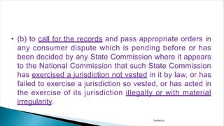 • (b) to call for the records and pass appropriate orders in
any consumer dispute which is pending before or has
been decided by any State Commission where it appears
to the National Commission that such State Commission
has exercised a jurisdiction not vested in it by law, or has
failed to exercise a jurisdiction so vested, or has acted in
the exercise of its jurisdiction illegally or with material
irregularity.
Tandon D.
 