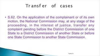 Tandon D.
• S.62. On the application of the complainant or of its own
motion, the National Commission may, at any stage of the
proceeding, in the interest of justice, transfer any
complaint pending before the District Commission of one
State to a District Commission of another State or before
one State Commission to another State Commission.
 