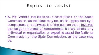 Tandon D.
• S. 66. Where the National Commission or the State
Commission, as the case may be, on an application by a
complainant or otherwise, is of the opinion that it involves
the larger interest of consumers, it may direct any
individual or organisation or expert to assist the National
Commission or the State Commission, as the case may
be.
 