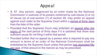 Tandon D.
• S. 67. Any person, aggrieved by an order made by the National
Commission in exercise of its powers conferred by sub-clause (i) or (ii)
of clause (a) of sub-section (1) of section 58, may prefer an appeal
against such order to the Supreme Court within a period of thirty days
from the date of the order:
• Provided that the Supreme Court may entertain an appeal after the
expiry of the said period of thirty days if it is satisfied that there was
sufficient cause for not filing it within that period:
• Provided further that no appeal by a person who is required to pay any
amount in terms of an order of the National Commission shall be
entertained by the Supreme Court unless that person has deposited fifty
per cent. of that amount in the manner as may be prescribed.
 