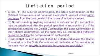 Tandon D.
• S. 69. (1) The District Commission, the State Commission or the
National Commission shall not admit a complaint unless it is filed within
two years from the date on which the cause of action has arisen.
• (2) Notwithstanding anything contained in sub-section (1), a complaint
may be entertained after the period specified in sub-section (1), if the
complainant satisfies the District Commission, the State Commission or
the National Commission, as the case may be, that he had sufficient
cause for not filing the complaint within such period:
• Provided that no such complaint shall be entertained unless the District
Commission or the State Commission or the National Commission, as
the case may be, records its reasons for condoning such delay.
 
