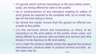 Khakare V.S.
• (V) goods which will be hazardous to life and safety when
.
used, are being-offered for sale to the public-
• (a) in contravention of any standard relating to safety of
such goods as required to be complied with, by or under any
law for the time being in force;
• (b) where the trader knows that the goods so offered are
unsafe to the public;
• (vi) the services which are hazardous or likely to be
hazardous to life and safety of the public when used, are
being offered by a person who provides any service and who
knows it to be injurious to life and safety;
• (vii) a claim for product liability action lies against the product
manufacturer, product seller or product service provider, as
the case may be. Tandon D.
 