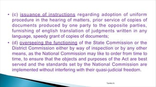 • (c) issuance of instructions regarding adoption of uniform
procedure in the hearing of matters, prior service of copies of
documents produced by one party to the opposite parties,
furnishing of english translation of judgments written in any
language, speedy grant of copies of documents;
• (d) overseeing the functioning of the State Commission or the
District Commission either by way of inspection or by any other
means, as the National Commission may like to order from time to
time, to ensure that the objects and purposes of the Act are best
served and the standards set by the National Commission are
implemented without interfering with their quasi-judicial freedom.
Tandon D.
 
