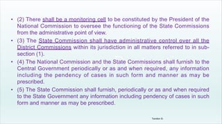 • (2) There shall be a monitoring cell to be constituted by the President of the
National Commission to oversee the functioning of the State Commissions
from the administrative point of view.
• (3) The State Commission shall have administrative control over all the
District Commissions within its jurisdiction in all matters referred to in sub-
section (1).
• (4) The National Commission and the State Commissions shall furnish to the
Central Government periodically or as and when required, any information
including the pendency of cases in such form and manner as may be
prescribed.
• (5) The State Commission shall furnish, periodically or as and when required
to the State Government any information including pendency of cases in such
form and manner as may be prescribed.
Tandon D.
 