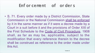 Tandon D.
• S. 71. Every order made by a District Commission, State
Commission or the National Commission shall be enforced
by it in the same manner as if it were a decree made by a
Court in a suit before it and the provisions of Order XXI of
the First Schedule to the Code of Civil Procedure, 1908
shall, as far as may be, applicable, subject to the
modification that every reference therein to the decree
shall be construed as reference to the order made under
this Act.
 