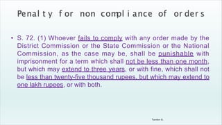 Tandon D.
• S. 72. (1) Whoever fails to comply with any order made by the
District Commission or the State Commission or the National
Commission, as the case may be, shall be punishable with
imprisonment for a term which shall not be less than one month,
but which may extend to three years, or with fine, which shall not
be less than twenty-five thousand rupees, but which may extend to
one lakh rupees, or with both.
 