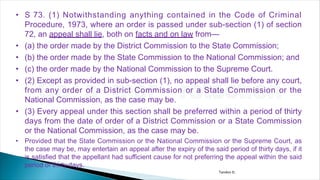 • S 73. (1) Notwithstanding anything contained in the Code of Criminal
Procedure, 1973, where an order is passed under sub-section (1) of section
72, an appeal shall lie, both on facts and on law from—
• (a) the order made by the District Commission to the State Commission;
• (b) the order made by the State Commission to the National Commission; and
• (c) the order made by the National Commission to the Supreme Court.
• (2) Except as provided in sub-section (1), no appeal shall lie before any court,
from any order of a District Commission or a State Commission or the
National Commission, as the case may be.
• (3) Every appeal under this section shall be preferred within a period of thirty
days from the date of order of a District Commission or a State Commission
or the National Commission, as the case may be.
• Provided that the State Commission or the National Commission or the Supreme Court, as
the case may be, may entertain an appeal after the expiry of the said period of thirty days, if it
is satisfied that the appellant had sufficient cause for not preferring the appeal within the said
period of thirty days.
Tandon D.
 