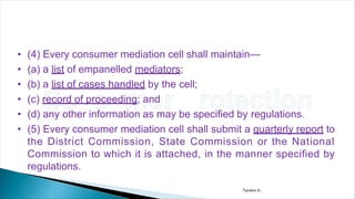 • (4) Every consumer mediation cell shall maintain—
• (a) a list of empanelled mediators;
• (b) a list of cases handled by the cell;
• (c) record of proceeding; and
• (d) any other information as may be specified by regulations.
• (5) Every consumer mediation cell shall submit a quarterly report to
the District Commission, State Commission or the National
Commission to which it is attached, in the manner specified by
regulations.
Tandon D.
 