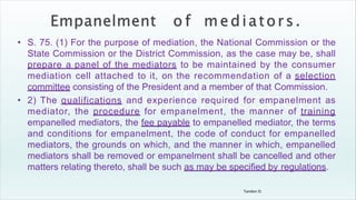 Tandon D.
• S. 75. (1) For the purpose of mediation, the National Commission or the
State Commission or the District Commission, as the case may be, shall
prepare a panel of the mediators to be maintained by the consumer
mediation cell attached to it, on the recommendation of a selection
committee consisting of the President and a member of that Commission.
• 2) The qualifications and experience required for empanelment as
mediator, the procedure for empanelment, the manner of training
empanelled mediators, the fee payable to empanelled mediator, the terms
and conditions for empanelment, the code of conduct for empanelled
mediators, the grounds on which, and the manner in which, empanelled
mediators shall be removed or empanelment shall be cancelled and other
matters relating thereto, shall be such as may be specified by regulations.
 