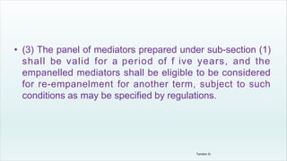 • (3) The panel of mediators prepared under sub-section (1)
shall be valid for a period of f ive years, and the
empanelled mediators shall be eligible to be considered
for re-empanelment for another term, subject to such
conditions as may be specified by regulations.
Tandon D.
 