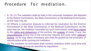 Tandon D.
• S. 79. (1) The mediation shall be held in the consumer mediation cell attached
to the District Commission, the State Commission or the National Commission,
as the case may be.
• (2) Where a consumer dispute is referred for mediation by the District
Commission or the State Commission or the National Commission, as the
case may be, the mediator nominated by such Commission shall have regard
to the rights and obligations of the parties, the usages of trade, if any, the
circumstances giving rise to the consumer dispute and such other relevant
factors, as he may deem necessary and shall be guided by the principles of
natural justice while carrying out mediation.
• (3) The mediator so nominated shall conduct mediation within such time and
in such manner as may be specified by regulations.
 