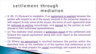 Tandon D.
• S. 80. (1) Pursuant to mediation, if an agreement is reached between the
parties with respect to all of the issues involved in the consumer dispute or
with respect to only some of the issues, the terms of such agreement shall
be reduced to writing accordingly, and signed by the parties to such
dispute or their authorised representatives.
• (2) The mediator shall prepare a settlement report of the settlement and
forward the signed agreement along with such report to the concerned
Commission.
• (3) Where no agreement is reached between the parties within the
specified time or the mediator is of the opinion that settlement is not
possible, he shall prepare his report accordingly and submit the same to
the concerned Commission.
 