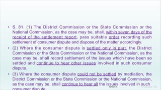 Khakare V.S.
• S. 81. (1) The District Commission or the State Commission or the
National Commission, as the case may be, shall, within seven days of the
receipt of the settlement report, pass suitable order recording such
settlement of consumer dispute and dispose of the matter accordingly.
• (2) Where the consumer dispute is settled only in part, the District
Commission or the State Commission or the National Commission, as the
case may be, shall record settlement of the issues which have been so
settled and continue to hear other issues involved in such consumer
dispute.
• (3) Where the consumer dispute could not be settled by mediation, the
District Commission or the State Commission or the National Commission,
as the case may be, shall continue to hear all the issues involved in such
Tandon D.
 