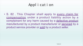Tandon D.
• S. 82 . This Chapter shall apply to every claim for
compensation under a product liability action by a
complainant for any harm caused by a defective product
manufactured by a product manufacturer or serviced by a
product service provider or sold by a product seller.
 