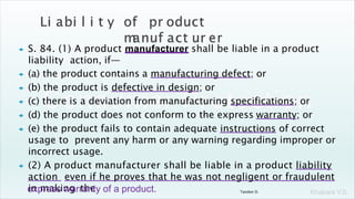 Khakare V.S.
 S. 84. (1) A product manufacturer shall be liable in a product
liability action, if—
 (a) the product contains a manufacturing defect; or
 (b) the product is defective in design; or
 (c) there is a deviation from manufacturing specifications; or
 (d) the product does not conform to the express warranty; or
 (e) the product fails to contain adequate instructions of correct
usage to prevent any harm or any warning regarding improper or
incorrect usage.
 (2) A product manufacturer shall be liable in a product liability
action even if he proves that he was not negligent or fraudulent
in making the
express warranty of a product. Tandon D.
 