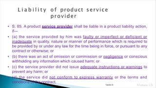 • S. 85. A product service provider shall be liable in a product liability action,
if—
• (a) the service provided by him was faulty or imperfect or deficient or
inadequate in quality, nature or manner of performance which is required to
be provided by or under any law for the time being in force, or pursuant to any
contract or otherwise; or
• (b) there was an act of omission or commission or negligence or conscious
withholding any information which caused harm; or
• (c) the service provider did not issue adequate instructions or warnings to
prevent any harm; or
• (d) the service did not conform to express warranty or the terms and
conditions of the contract.
Khakare V.S.
Tandon D.
 