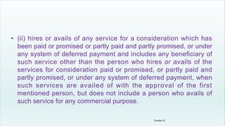 • (ii) hires or avails of any service for a consideration which has
been paid or promised or partly paid and partly promised, or under
any system of deferred payment and includes any beneficiary of
such service other than the person who hires or avails of the
services for consideration paid or promised, or partly paid and
partly promised, or under any system of deferred payment, when
such services are availed of with the approval of the first
mentioned person, but does not include a person who avails of
such service for any commercial purpose.
Tandon D.
 