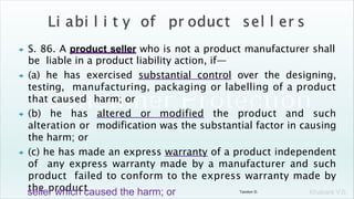 Khakare V.S.
 S. 86. A product seller who is not a product manufacturer shall
be liable in a product liability action, if—
 (a) he has exercised substantial control over the designing,
testing, manufacturing, packaging or labelling of a product
that caused harm; or
 (b) he has altered or modified the product and such
alteration or modification was the substantial factor in causing
the harm; or
 (c) he has made an express warranty of a product independent
of any express warranty made by a manufacturer and such
product failed to conform to the express warranty made by
the product
seller which caused the harm; or Tandon D.
 
