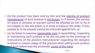 • (d) the product has been sold by him and the identity of product
manufacturer of such product is not known, or if known, the service
of notice or process or warrant cannot be effected on him or he is
not subject to the law which is in force in India or the order, if any,
passed or to be passed cannot be enforced against him; or
• (e) he failed to exercise reasonable care in assembling, inspecting
or maintaining such product or he did not pass on the warnings or
instructions of the product manufacturer regarding the dangers
involved or proper usage of the product while selling such product
and such failure was the proximate cause of the harm.
Tandon D.
 