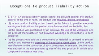 Tandon D.
• S. 87. (1) A product liability action cannot be brought against the product
seller if, at the time of harm, the product was misused, altered, or modified.
• (2) In any product liability action based on the failure to provide adequate
warnings or instructions, the product manufacturer shall not be liable, if—
• (a) the product was purchased by an employer for use at the workplace and
the product manufacturer had provided warnings or instructions to such
employer;
• (b) the product was sold as a component or material to be used in another
product and necessary warnings or instructions were given by the product
manufacturer to the purchaser of such component or material, but the harm
was caused to the complainant by use of the end product in which such
component or material was used;
 