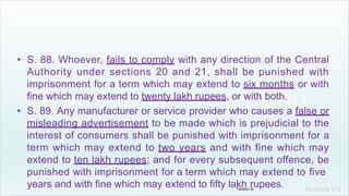 Khakare V.S.
• S. 88. Whoever, fails to comply with any direction of the Central
Authority under sections 20 and 21, shall be punished with
imprisonment for a term which may extend to six months or with
fine which may extend to twenty lakh rupees, or with both.
• S. 89. Any manufacturer or service provider who causes a false or
misleading advertisement to be made which is prejudicial to the
interest of consumers shall be punished with imprisonment for a
term which may extend to two years and with fine which may
extend to ten lakh rupees; and for every subsequent offence, be
punished with imprisonment for a term which may extend to five
years and with fine which may extend to fifty lakh rupees.
Tandon D.
 