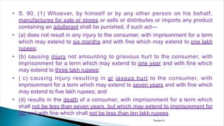 • S. 90. (1) Whoever, by himself or by any other person on his behalf,
manufactures for sale or stores or sells or distributes or imports any product
containing an adulterant shall be punished, if such act—
• (a) does not result in any injury to the consumer, with imprisonment for a term
which may extend to six months and with fine which may extend to one lakh
rupees;
• (b) causing injury not amounting to grievous hurt to the consumer, with
imprisonment for a term which may extend to one year and with fine which
may extend to three lakh rupees;
• ( c) causing injury resulting in gr ievous hurt to the consumer, with
imprisonment for a term which may extend to seven years and with fine which
may extend to five lakh rupees; and
• (d) results in the death of a consumer, with imprisonment for a term which
shall not be less than seven years, but which may extend to imprisonment for
life and with fine which shall not be less than ten lakh rupees.
Tandon D.
 