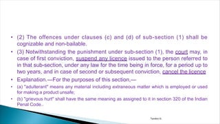 • (2) The offences under clauses (c) and (d) of sub-section (1) shall be
cognizable and non-bailable.
• (3) Notwithstanding the punishment under sub-section (1), the court may, in
case of first conviction, suspend any licence issued to the person referred to
in that sub-section, under any law for the time being in force, for a period up to
two years, and in case of second or subsequent conviction, cancel the licence
• Explanation.—For the purposes of this section,—
• (a) "adulterant" means any material including extraneous matter which is employed or used
for making a product unsafe;
• (b) "grievous hurt" shall have the same meaning as assigned to it in section 320 of the Indian
Penal Code..
Tandon D.
 