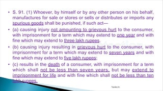 • S. 91. (1) Whoever, by himself or by any other person on his behalf,
manufactures for sale or stores or sells or distributes or imports any
spurious goods shall be punished, if such act—
• (a) causing injury not amounting to grievous hurt to the consumer,
with imprisonment for a term which may extend to one year and with
fine which may extend to three lakh rupees.
• (b) causing injury resulting in grievous hurt to the consumer, with
imprisonment for a term which may extend to seven years and with
fine which may extend to five lakh rupees;
• (c) results in the death of a consumer, with imprisonment for a term
which shall not be less than seven years, but may extend to
imprisonment for life and with fine which shall not be less than ten
lakh rupees.
Tandon D.
 