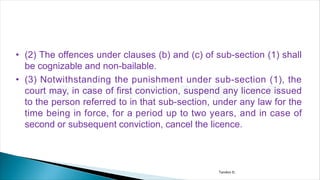 • (2) The offences under clauses (b) and (c) of sub-section (1) shall
be cognizable and non-bailable.
• (3) Notwithstanding the punishment under sub-section (1), the
court may, in case of first conviction, suspend any licence issued
to the person referred to in that sub-section, under any law for the
time being in force, for a period up to two years, and in case of
second or subsequent conviction, cancel the licence.
Tandon D.
 