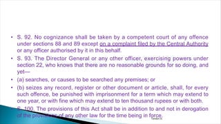 • S. 92. No cognizance shall be taken by a competent court of any offence
under sections 88 and 89 except on a complaint filed by the Central Authority
or any officer authorised by it in this behalf.
• S. 93. The Director General or any other officer, exercising powers under
section 22, who knows that there are no reasonable grounds for so doing, and
yet—
• (a) searches, or causes to be searched any premises; or
• (b) seizes any record, register or other document or article, shall, for every
such offence, be punished with imprisonment for a term which may extend to
one year, or with fine which may extend to ten thousand rupees or with both.
• S. 100. The provisions of this Act shall be in addition to and not in derogation
of the provisions of any other law for the time being in force.
Tandon D.
 