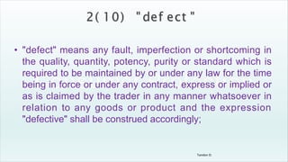 Tandon D.
• "defect" means any fault, imperfection or shortcoming in
the quality, quantity, potency, purity or standard which is
required to be maintained by or under any law for the time
being in force or under any contract, express or implied or
as is claimed by the trader in any manner whatsoever in
relation to any goods or product and the expression
"defective" shall be construed accordingly;
 