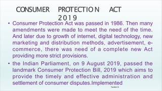 Tandon D.
• Consumer Protection Act was passed in 1986. Then many
amendments were made to meet the need of the time.
And later due to growth of internet, digital technology, new
marketing and distribution methods, advertisement, e-
commerce, there was need of a complete new Act
providing more strict provisions.
• the Indian Parliament, on 9 August 2019, passed the
landmark Consumer Protection Bill, 2019 which aims to
provide the timely and effective administration and
settlement of consumer disputes.Implemented
 