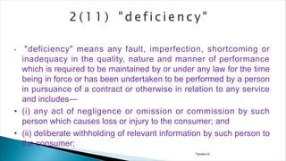 Tandon D.
• "deficiency" means any fault, imperfection, shortcoming or
inadequacy in the quality, nature and manner of performance
which is required to be maintained by or under any law for the time
being in force or has been undertaken to be performed by a person
in pursuance of a contract or otherwise in relation to any service
and includes—
• (i) any act of negligence or omission or commission by such
person which causes loss or injury to the consumer; and
• (ii) deliberate withholding of relevant information by such person to
the consumer;
 