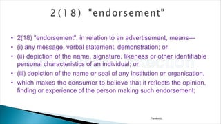 Tandon D.
• 2(18) "endorsement", in relation to an advertisement, means—
• (i) any message, verbal statement, demonstration; or
• (ii) depiction of the name, signature, likeness or other identifiable
personal characteristics of an individual; or
• (iii) depiction of the name or seal of any institution or organisation,
• which makes the consumer to believe that it reflects the opinion,
finding or experience of the person making such endorsement;
 