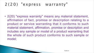 Tandon D.
• 2(20) "express warranty" means any material statement,
affirmation of fact, promise or description relating to a
product or service warranting that it conforms to such
material statement, affirmation, promise or description and
includes any sample or model of a product warranting that
the whole of such product conforms to such sample or
model;
 