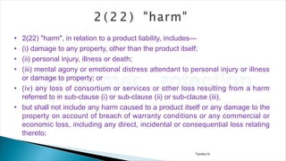 Tandon D.
• 2(22) "harm", in relation to a product liability, includes—
• (i) damage to any property, other than the product itself;
• (ii) personal injury, illness or death;
• (iii) mental agony or emotional distress attendant to personal injury or illness
or damage to property; or
• (iv) any loss of consortium or services or other loss resulting from a harm
referred to in sub-clause (i) or sub-clause (ii) or sub-clause (iii),
• but shall not include any harm caused to a product itself or any damage to the
property on account of breach of warranty conditions or any commercial or
economic loss, including any direct, incidental or consequential loss relating
thereto;
 