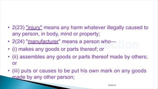 • 2(23) "injury" means any harm whatever illegally caused to
any person, in body, mind or property;
• 2(24) "manufacturer" means a person who—
• (i) makes any goods or parts thereof; or
• (ii) assembles any goods or parts thereof made by others;
or
• (iii) puts or causes to be put his own mark on any goods
made by any other person;
Tandon D.
 