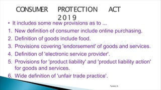 Tandon D.
• It includes some new provisions as to ...
1. New definition of consumer include online purchasing.
2. Definition of goods include food.
3. Provisions covering 'endorsement' of goods and services.
4. Definition of 'electronic service provider'.
5. Provisions for 'product liability' and 'product liability action'
for goods and services.
6. Wide definition of 'unfair trade practice'.
 