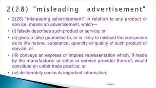 Tandon D.
• 2(28) "misleading advertisement" in relation to any product or
service, means an advertisement, which—
• (i) falsely describes such product or service; or
• (ii) gives a false guarantee to, or is likely to mislead the consumers
as to the nature, substance, quantity or quality of such product or
service; or
• (iii) conveys an express or implied representation which, if made
by the manufacturer or seller or service provider thereof, would
constitute an unfair trade practice; or
• (iv) deliberately conceals important information;
 