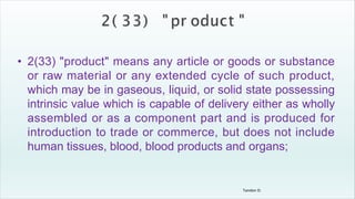 Tandon D.
• 2(33) "product" means any article or goods or substance
or raw material or any extended cycle of such product,
which may be in gaseous, liquid, or solid state possessing
intrinsic value which is capable of delivery either as wholly
assembled or as a component part and is produced for
introduction to trade or commerce, but does not include
human tissues, blood, blood products and organs;
 