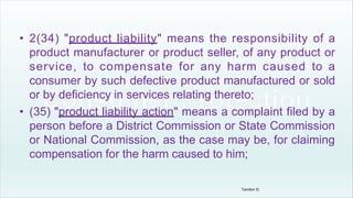 • 2(34) "product liability" means the responsibility of a
product manufacturer or product seller, of any product or
service, to compensate for any harm caused to a
consumer by such defective product manufactured or sold
or by deficiency in services relating thereto;
• (35) "product liability action" means a complaint filed by a
person before a District Commission or State Commission
or National Commission, as the case may be, for claiming
compensation for the harm caused to him;
Tandon D.
 